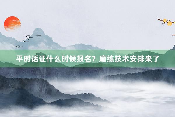 平时话证什么时候报名？磨练技术安排来了
